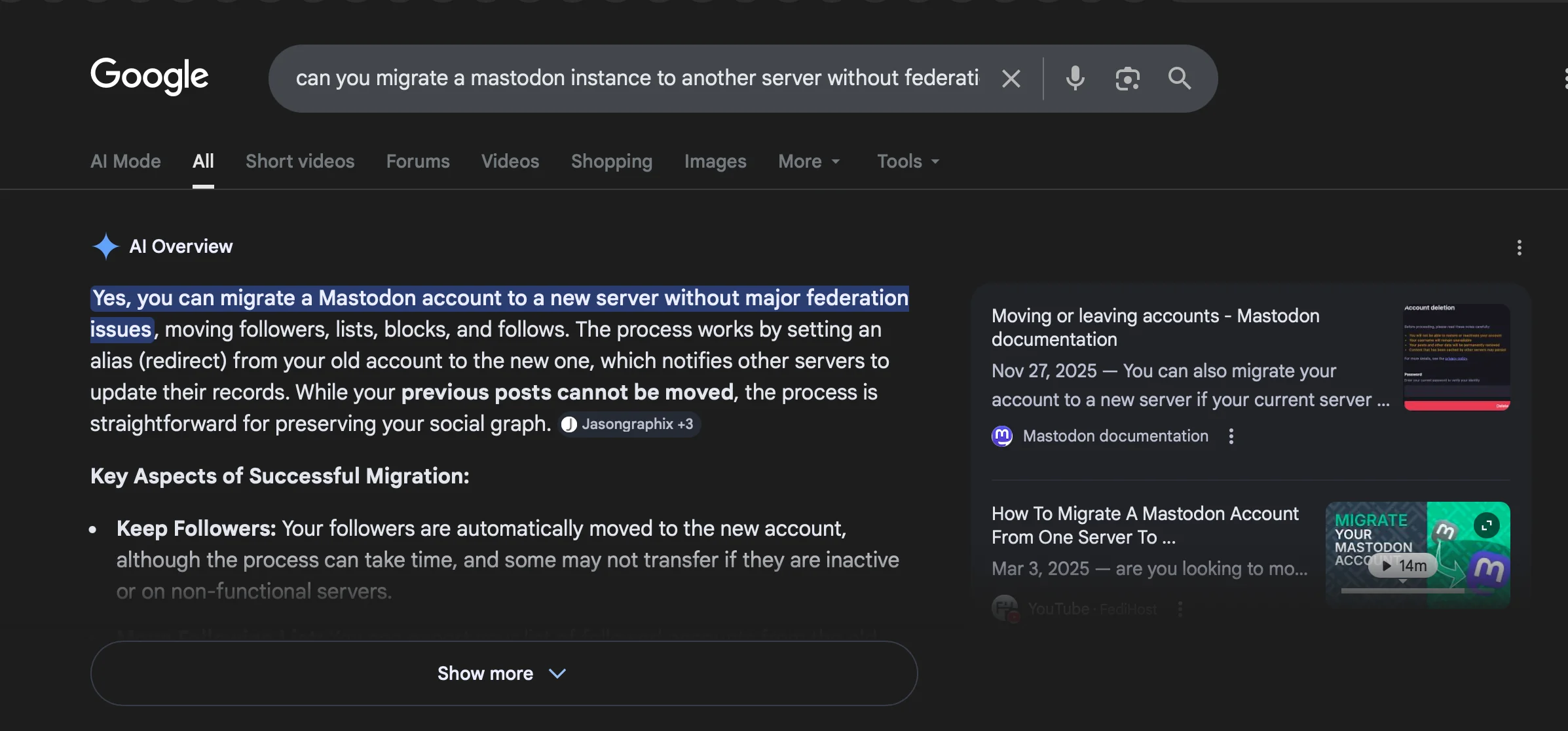 my search query, "can you migrate a mastodon instance to another server without federation issues?"Google Al OverviewYes, you can migrate a Mastodon account to a new server without major federation . . .. . . . Moving or leaving accounts - Mastodonissues, moving followers, lists, blocks, and follows. The process works by setting an . . .alias (redirect) from your old account to the new one, which notifies other servers to Nov 27, 2025 — You can also migrate your . . .. . . update their records. While your previous posts cannot be moved, the process is account to a new server if your current server . . .straightforward for preserving your social graph. ( Jasongraphix  @ Mastodon documentation}Key Aspects of Successful Migration:. How To Migrate A Mastodon Account+ Keep Followers: Your followers are automatically moved to the new account, From One vor To MOHAN ts ®MASTODONalthough the process can take time, and some may not transfer if they are inactive Mar 3, 2025 — are you looking to mo . . .