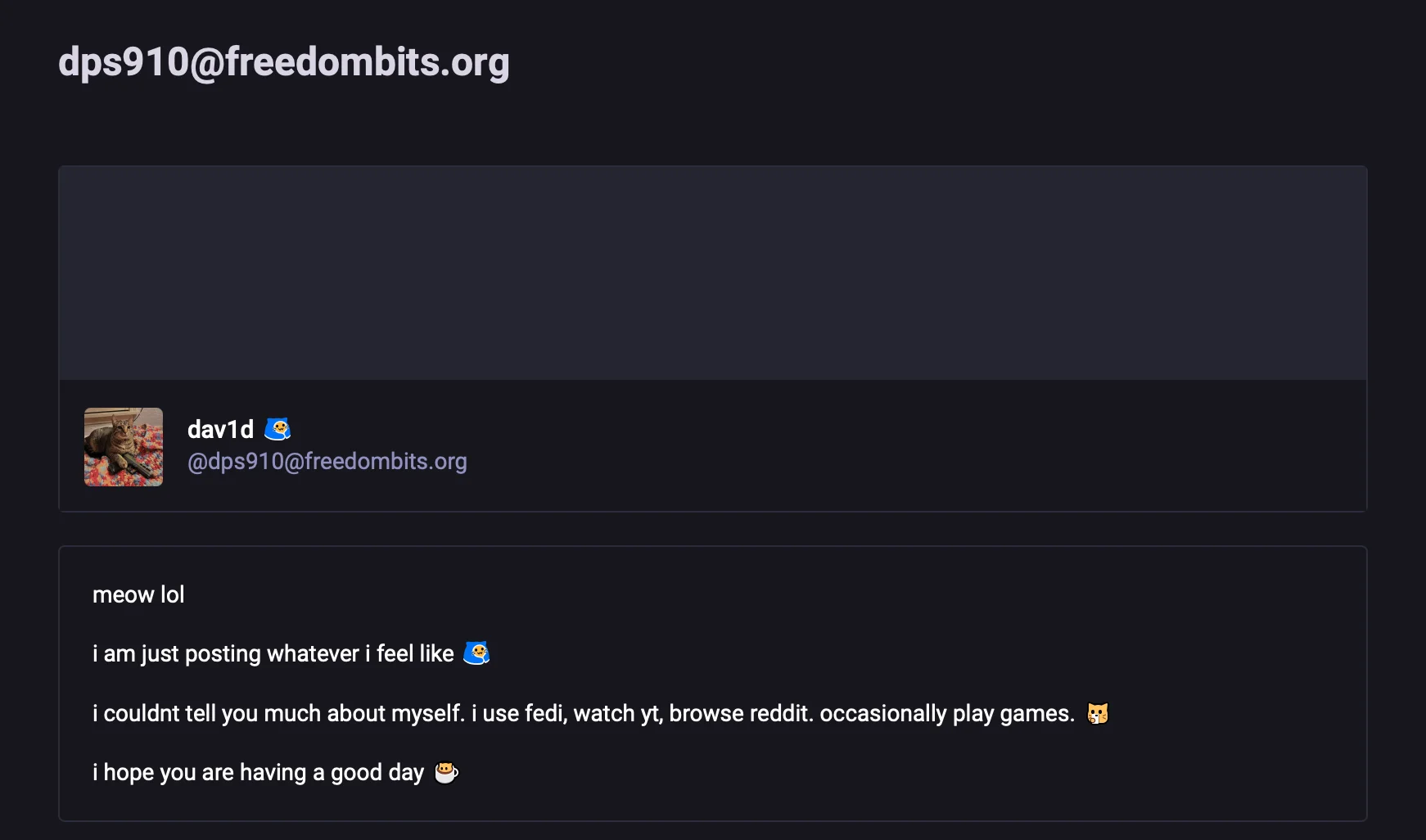 dps910@freedombits.orgmeow loli am just posting whatever i feel like &i couldnt tell you much about myself. i use fedi, watch yt, browse reddit. occasionally play games. &i hope you are having a good day &