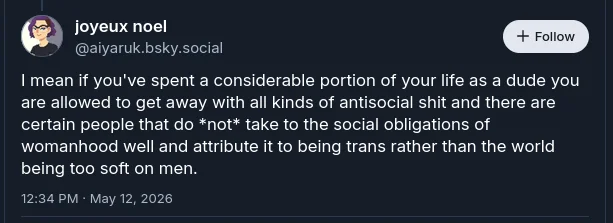 User, "@aiyaruk.bsky.social" does a transmisogyny by saying, "I mean if you've spent a considerable portion of your life as a dude you are allowed to get away with all kinds of antisocial shit and there are certain people that do *not* take to the social obligations of womanhood well and attribute it to being trans rather than the world being too soft on men."