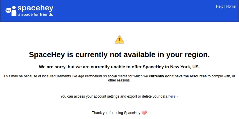 a screenshot from SpaceHey, the MySpace clone, that reads, "SpaceHey is currently not available in your region.We are sorry, but we are currently unable to offer SpaceHey in New York, US.This may be because of local requirements like age verification on social media for which we currently don't have the resources to comply with, or other reasons.You can access your account settings and export or delete your data here »Thank you for using SpaceHey "