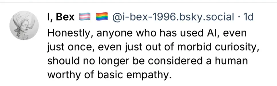 User I-bex-1996.bsky.social says, "Honestly, anyone who has used AI, even just once, even just out of morbid curiosity, should no longer be considered human worthy of basic empathy."