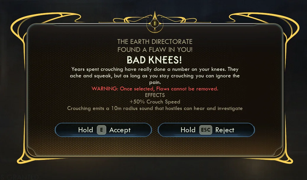 THE EARTH DIRECTORATEFOUND A FLAW IN YOU! | BAD KNEES!Years spent crouching have really done a number on your knees. Theyache and squeak, but as long as you stay crouching you can ignore thepain.WARNING: Once selected, Flaws cannot be removed.EFFECTS+50% Crouch SpeedCrouching emits a 10m radius sound that hostiles can hear and investigateHold ( | Accept Hold a Reject | 