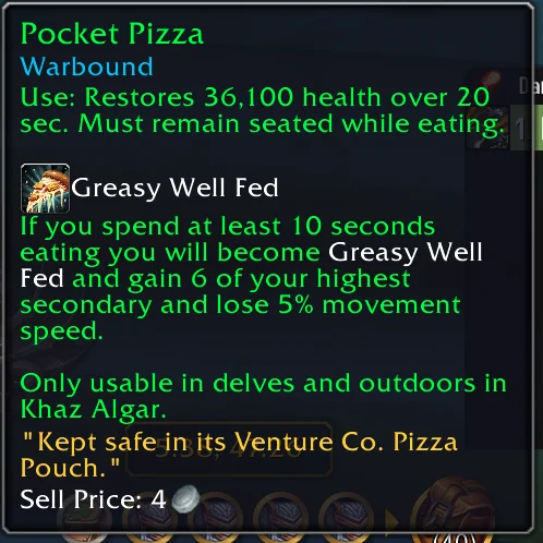 Pocket PizzaWarboundUse: Restores 36,100 health over 20sec. Must remain seated while eating.Greasy Well FedIf you spend at least 10 secondseating you will become Greasy WellFed and gain 6 of your highestsecondary and lose 5% movementspeed.Only usable in delves and outdoors inKhaz Algar."Kept safe in its Venture Co. PizzaPouch."Sell Price: 4 —