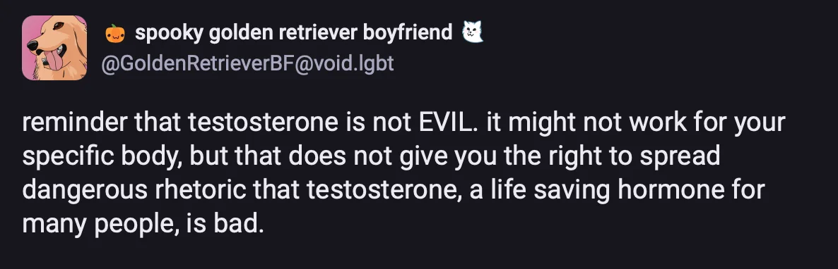 @ spooky golden retriever boyfriend &IBY @GoldenRetrieverBF@void.Igbtreminder that testosterone is not EVIL. it might not work for yourspecific body, but that does not give you the right to spreaddangerous rhetoric that testosterone, a life saving hormone formany people, is bad.