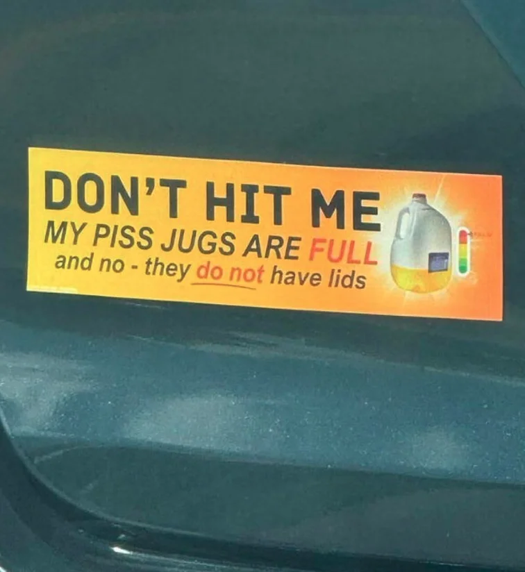 a bumper sticker that reads, "DON'T HIT ME MY PISS JUGS ARE FULL and no - they do not have lids"