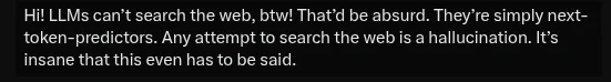 A screenshot that reads, "Hi! LLMs can’t search the web, btw! That’d be absurd. They’re simply next-token-predictors. Any attempt to search the web is a hallucination. It’s insane that this even has to be said."