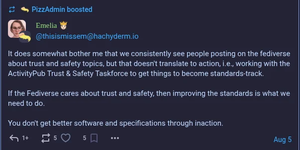 thisismissem@hachyderm.iotootadminEmelia 👸🏻@thisismissem@hachyderm.ioIt does somewhat bother me that we consistently see people posting on the fediverse about trust and safety topics, but that doesn't translate to action, i.e., working with the ActivityPub Trust & Safety Taskforce to get things to become standards-track.If the Fediverse cares about trust and safety, then improving the standards is what we need to do.You don't get better software and specifications through inaction.